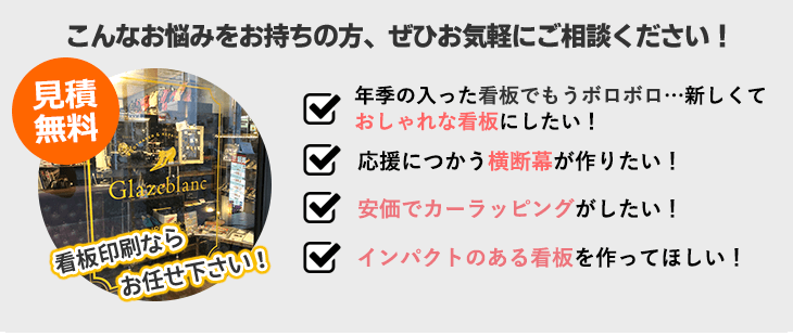 こんなお悩みをお持ちの方、ぜひお気軽にご相談ください！ 年季の入った看板でもうボロボロ…新しくておしゃれな看板にしたい！ 応援につかう横断幕がつくりたい！ 安価でカーラッピングがしたい！ インパクトのある看板を作ってほしい！ 見積無料。看板印刷ならお任せ下さい！